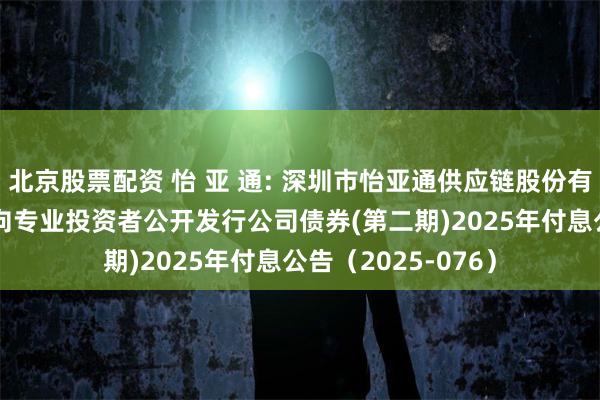 北京股票配资 怡 亚 通: 深圳市怡亚通供应链股份有限公司2023年面向专业投资者公开发行公司债券(第二期)2025年付息公告(2025-076)