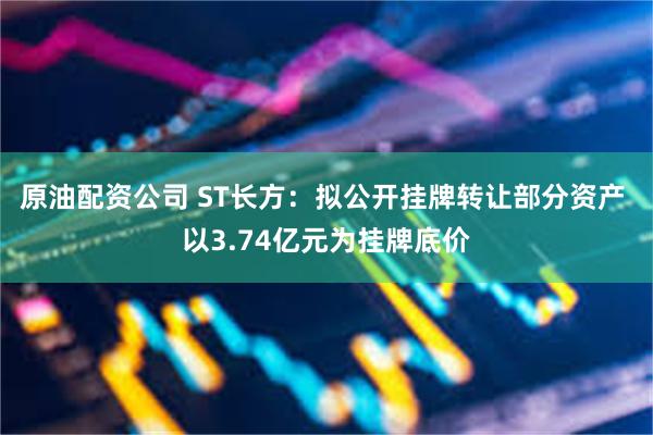 原油配资公司 ST长方：拟公开挂牌转让部分资产 以3.74亿元为挂牌底价