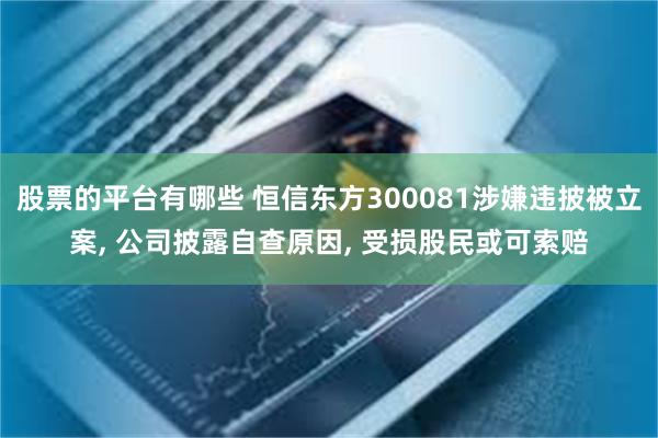 股票的平台有哪些 恒信东方300081涉嫌违披被立案, 公司披露自查原因, 受损股民或可索赔