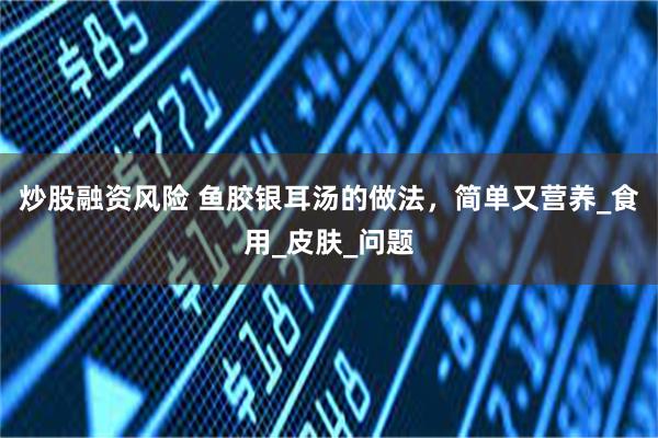 炒股融资风险 鱼胶银耳汤的做法，简单又营养_食用_皮肤_问题