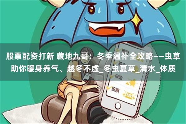股票配资打新 藏地九哥：冬季温补全攻略——虫草助你暖身养气、越冬不虚_冬虫夏草_清水_体质