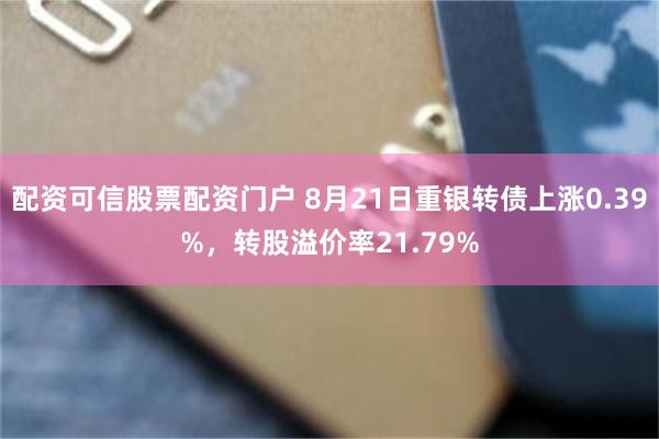 配资可信股票配资门户 8月21日重银转债上涨0.39%，转股溢价率21.79%