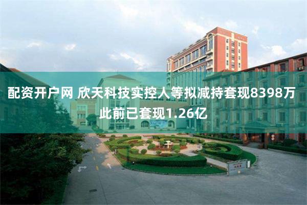 配资开户网 欣天科技实控人等拟减持套现8398万 此前已套现1.26亿